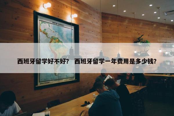 西班牙留学好不好？ 西班牙留学一年费用是多少钱？