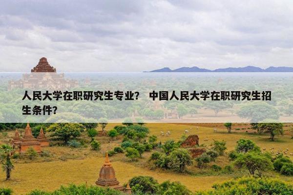 人民大学在职研究生专业？ 中国人民大学在职研究生招生条件？