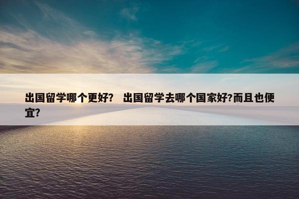 出国留学哪个更好？ 出国留学去哪个国家好?而且也便宜？