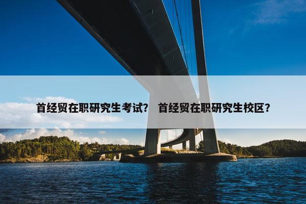 首经贸在职研究生考试？ 首经贸在职研究生校区？