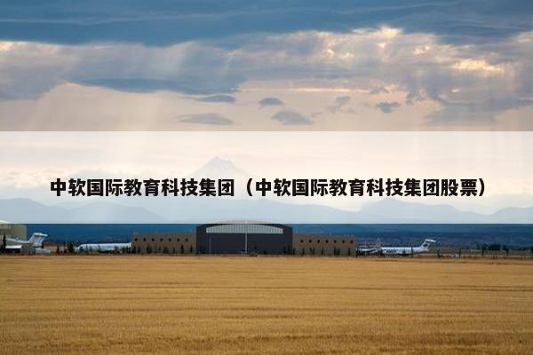 中软国际教育科技集团（中软国际教育科技集团股票）