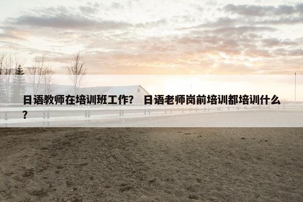 日语教师在培训班工作？ 日语老师岗前培训都培训什么？