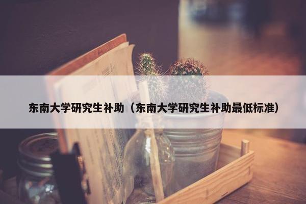 东南大学研究生补助（东南大学研究生补助最低标准）