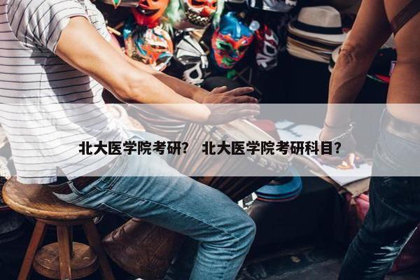 北大医学院考研？ 北大医学院考研科目？