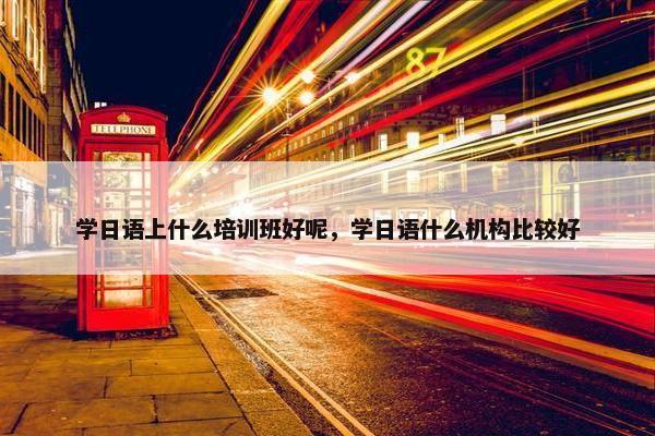 学日语上什么培训班好呢，学日语什么机构比较好