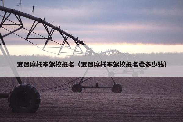 宜昌摩托车驾校报名（宜昌摩托车驾校报名费多少钱）
