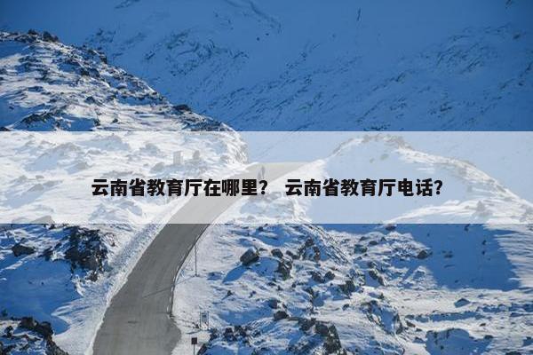 云南省教育厅在哪里？ 云南省教育厅电话？