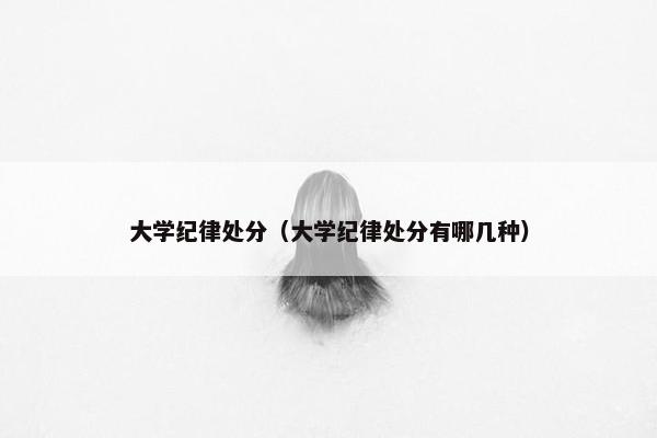 大学纪律处分（大学纪律处分有哪几种）