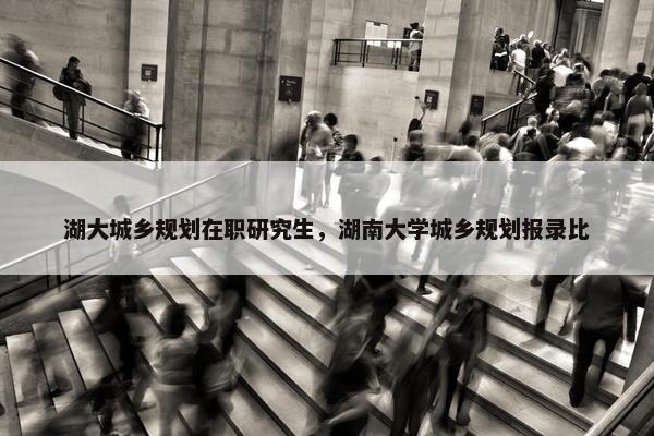 湖大城乡规划在职研究生，湖南大学城乡规划报录比