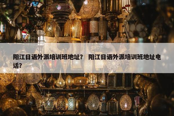 阳江日语外派培训班地址？ 阳江日语外派培训班地址电话？