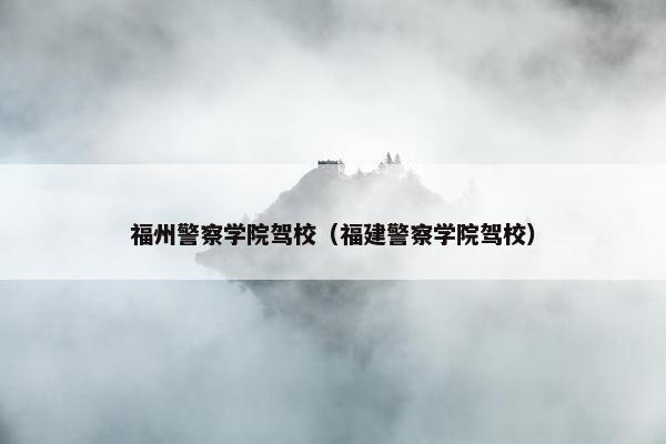 福州警察学院驾校（福建警察学院驾校）