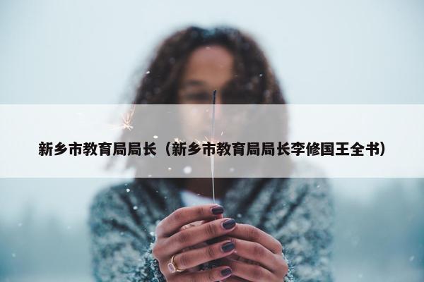 新乡市教育局局长（新乡市教育局局长李修国王全书）