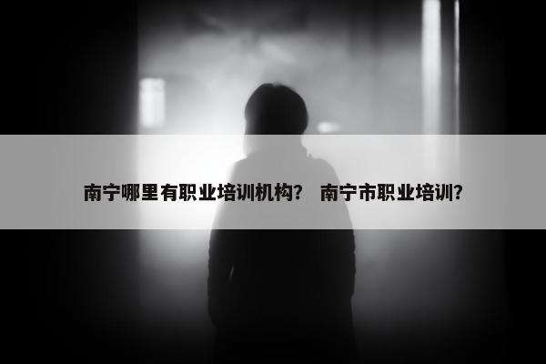 南宁哪里有职业培训机构？ 南宁市职业培训？