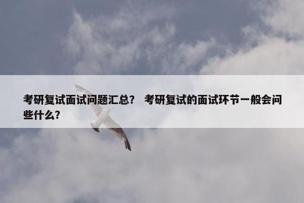 考研复试面试问题汇总？ 考研复试的面试环节一般会问些什么？