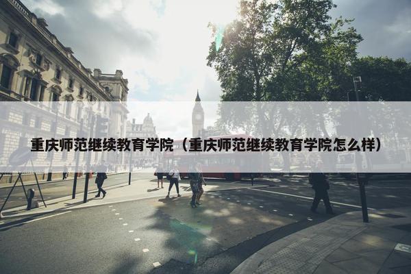 重庆师范继续教育学院（重庆师范继续教育学院怎么样）