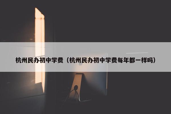杭州民办初中学费（杭州民办初中学费每年都一样吗）