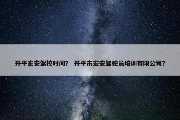 开平宏安驾校时间？ 开平市宏安驾驶员培训有限公司？