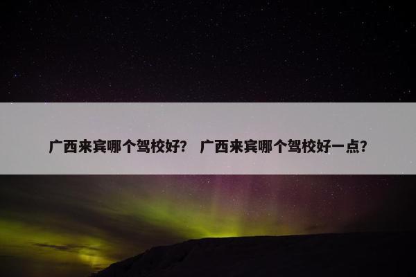 广西来宾哪个驾校好？ 广西来宾哪个驾校好一点？