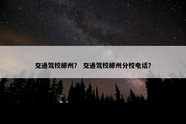 交通驾校郴州？ 交通驾校郴州分校电话？