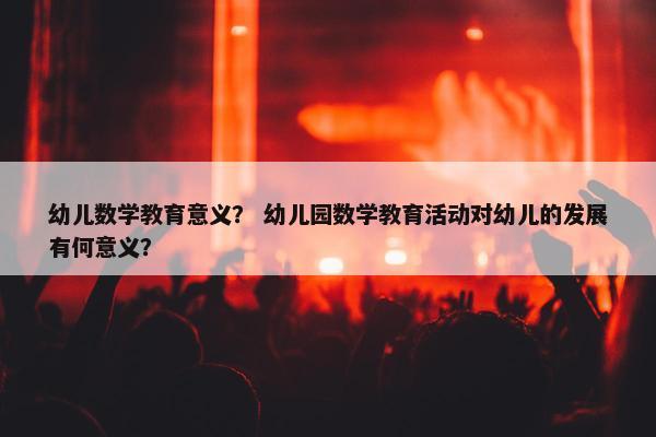 幼儿数学教育意义？ 幼儿园数学教育活动对幼儿的发展有何意义？