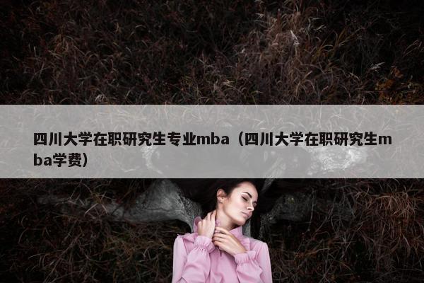 四川大学在职研究生专业mba（四川大学在职研究生mba学费）