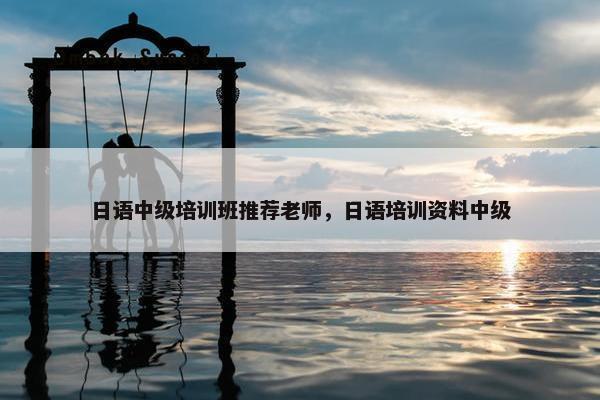 日语中级培训班推荐老师，日语培训资料中级