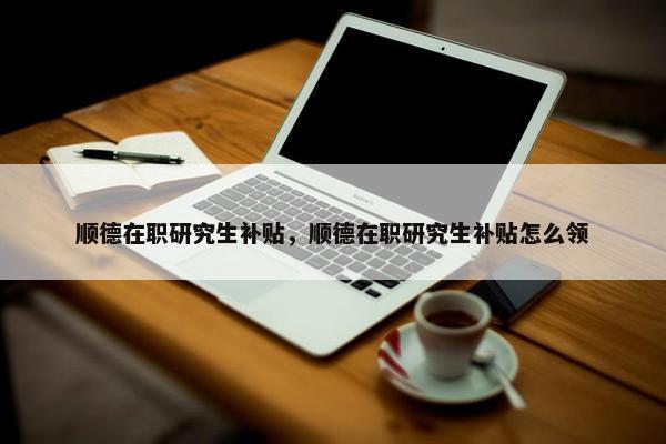 顺德在职研究生补贴，顺德在职研究生补贴怎么领
