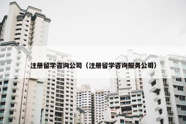 注册留学咨询公司（注册留学咨询服务公司）