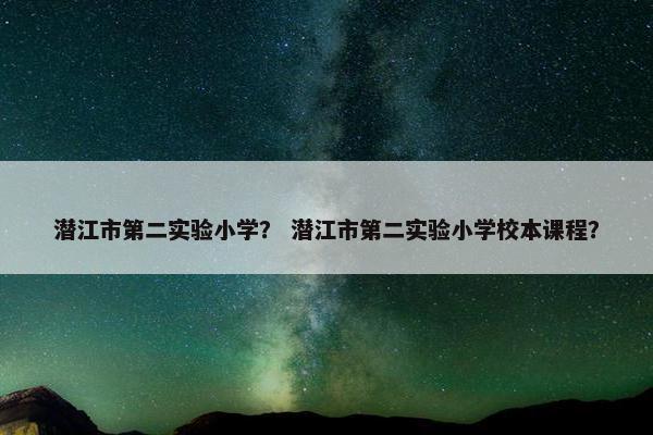 潜江市第二实验小学？ 潜江市第二实验小学校本课程？