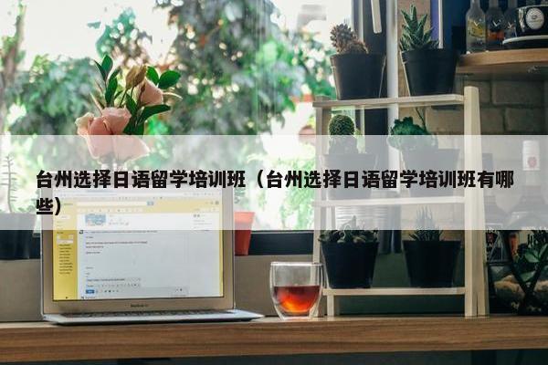 台州选择日语留学培训班（台州选择日语留学培训班有哪些）