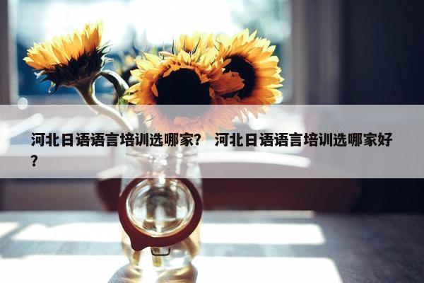 河北日语语言培训选哪家？ 河北日语语言培训选哪家好？