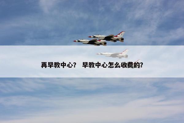 再早教中心？ 早教中心怎么收费的？
