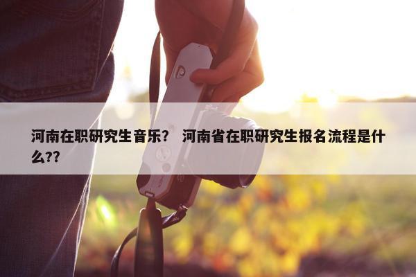 河南在职研究生音乐？ 河南省在职研究生报名流程是什么?？