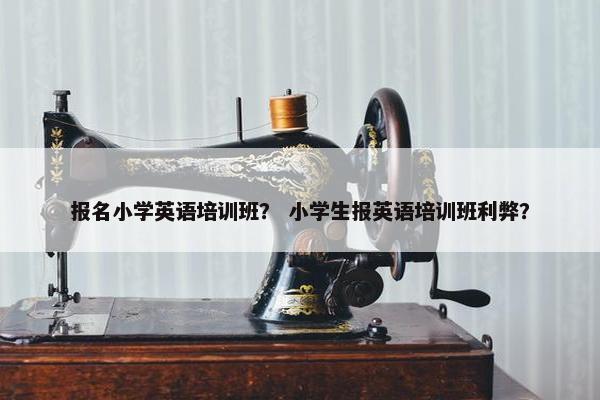 报名小学英语培训班？ 小学生报英语培训班利弊？