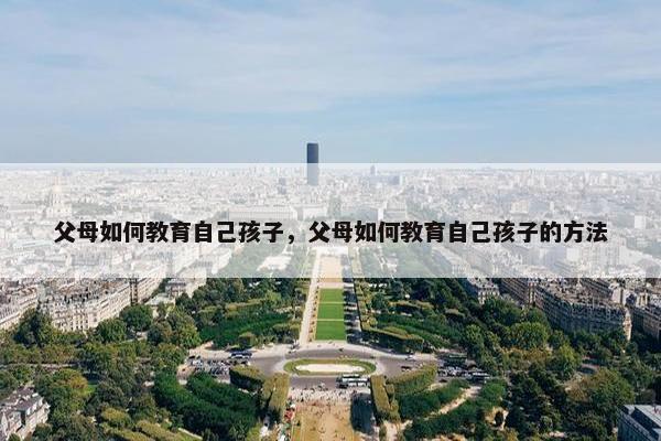 父母如何教育自己孩子，父母如何教育自己孩子的方法