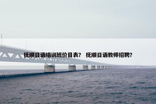 抚顺日语培训班价目表？ 抚顺日语教师招聘？