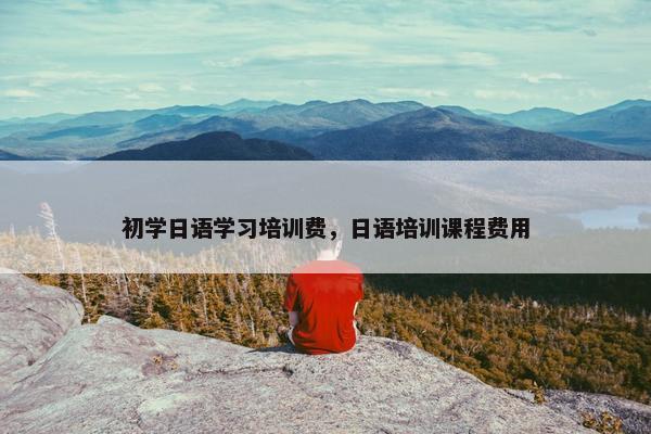 初学日语学习培训费，日语培训课程费用