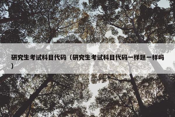 研究生考试科目代码（研究生考试科目代码一样题一样吗）