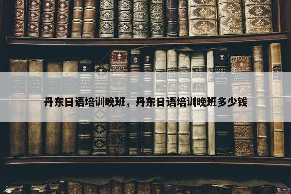 丹东日语培训晚班，丹东日语培训晚班多少钱