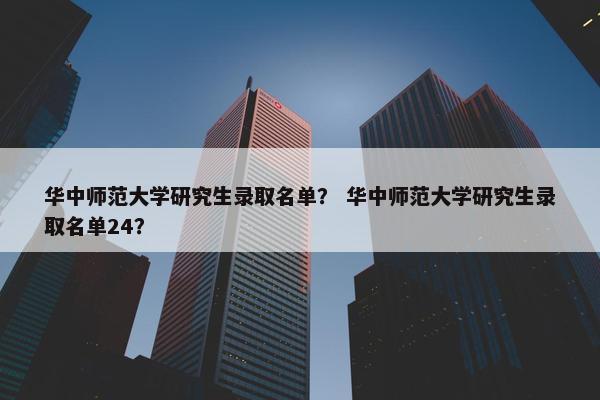 华中师范大学研究生录取名单？ 华中师范大学研究生录取名单24？