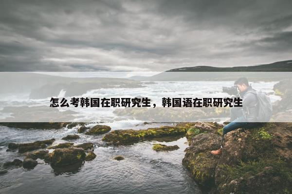 怎么考韩国在职研究生，韩国语在职研究生