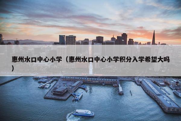 惠州水口中心小学（惠州水口中心小学积分入学希望大吗）