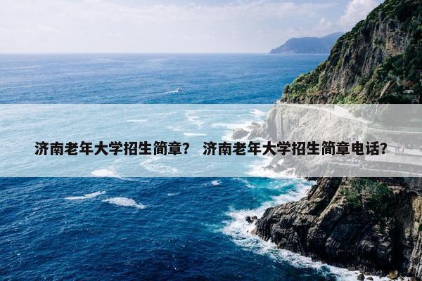 济南老年大学招生简章？ 济南老年大学招生简章电话？