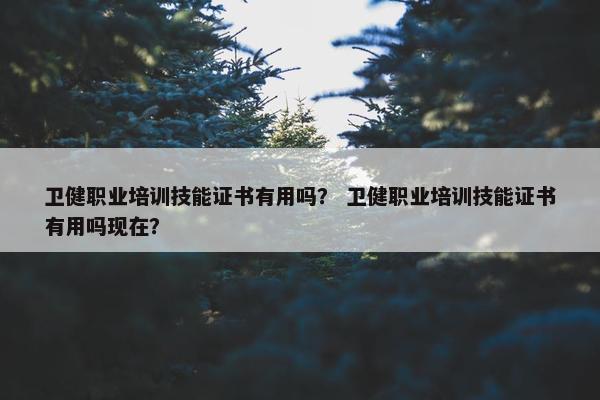 卫健职业培训技能证书有用吗？ 卫健职业培训技能证书有用吗现在？