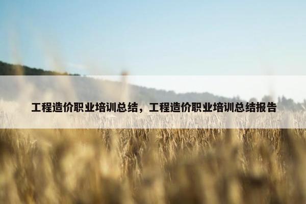 工程造价职业培训总结，工程造价职业培训总结报告