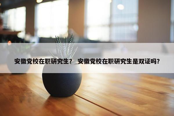 安徽党校在职研究生？ 安徽党校在职研究生是双证吗？
