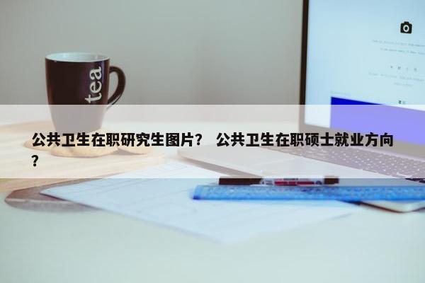 公共卫生在职研究生图片？ 公共卫生在职硕士就业方向？