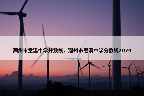 潮州市意溪中学分数线，潮州市意溪中学分数线2024