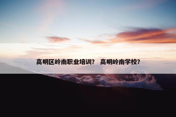 高明区岭南职业培训？ 高明岭南学校？