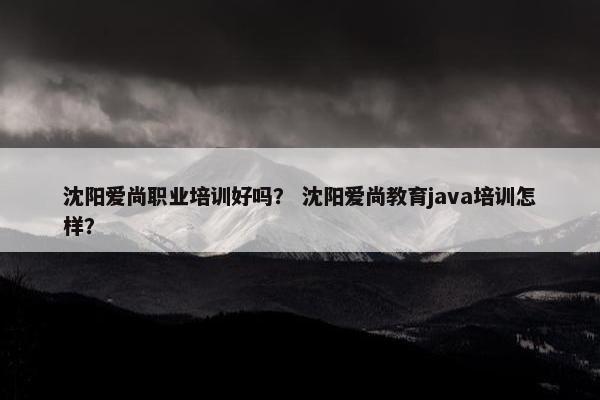 沈阳爱尚职业培训好吗？ 沈阳爱尚教育java培训怎样？